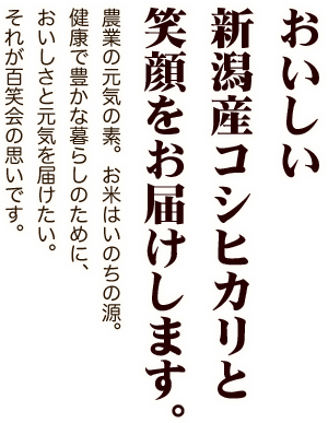 おいしい新潟産コシヒカリと笑顔をお届けします。農業の元気の素。お米はいのちの源。健康で豊かな暮らしのために、おいしさと元気を届けたい。それが百笑会の思いです。